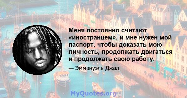 Меня постоянно считают «иностранцем», и мне нужен мой паспорт, чтобы доказать мою личность, продолжать двигаться и продолжать свою работу.