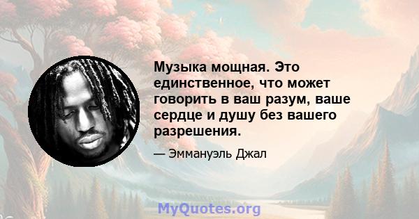 Музыка мощная. Это единственное, что может говорить в ваш разум, ваше сердце и душу без вашего разрешения.