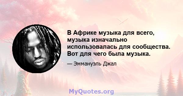 В Африке музыка для всего, музыка изначально использовалась для сообщества. Вот для чего была музыка.