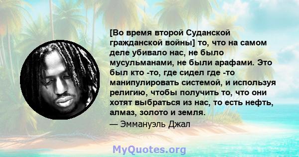 [Во время второй Суданской гражданской войны] то, что на самом деле убивало нас, не было мусульманами, не были арафами. Это был кто -то, где сидел где -то манипулировать системой, и используя религию, чтобы получить то, 