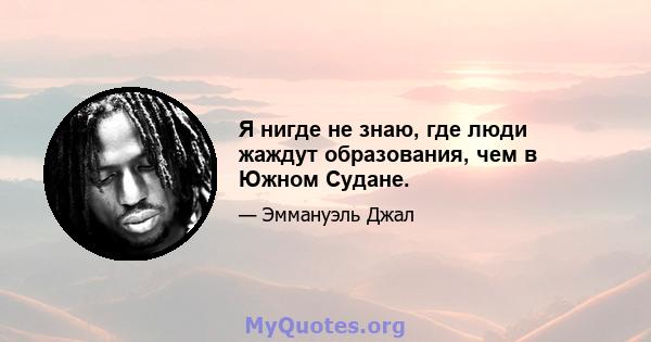 Я нигде не знаю, где люди жаждут образования, чем в Южном Судане.