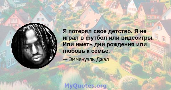 Я потерял свое детство. Я не играл в футбол или видеоигры. Или иметь дни рождения или любовь к семье.