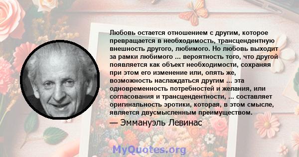 Любовь остается отношением с другим, которое превращается в необходимость, трансцендентную внешность другого, любимого. Но любовь выходит за рамки любимого ... вероятность того, что другой появляется как объект