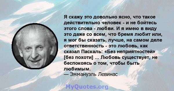 Я скажу это довольно ясно, что такое действительно человек - и не бойтесь этого слова - любви. И я имею в виду это даже со всем, что бремя любит или, я мог бы сказать, лучше, на самом деле ответственность - это любовь,