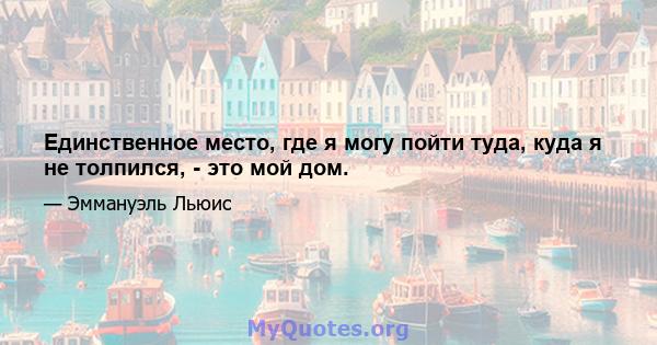 Единственное место, где я могу пойти туда, куда я не толпился, - это мой дом.