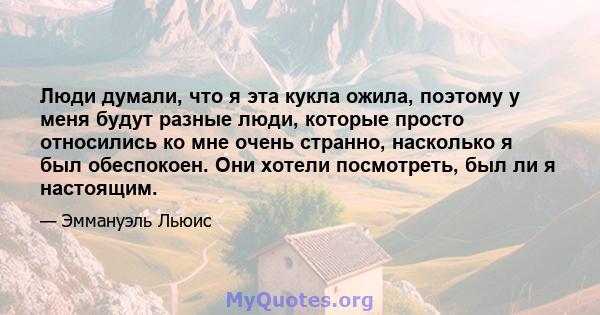 Люди думали, что я эта кукла ожила, поэтому у меня будут разные люди, которые просто относились ко мне очень странно, насколько я был обеспокоен. Они хотели посмотреть, был ли я настоящим.