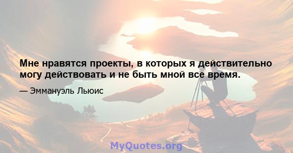 Мне нравятся проекты, в которых я действительно могу действовать и не быть мной все время.