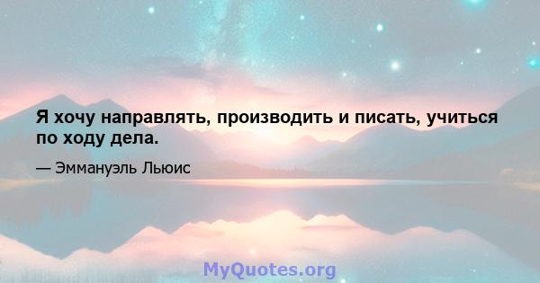 Я хочу направлять, производить и писать, учиться по ходу дела.