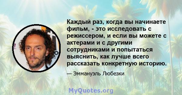 Каждый раз, когда вы начинаете фильм, - это исследовать с режиссером, и если вы можете с актерами и с другими сотрудниками и попытаться выяснить, как лучше всего рассказать конкретную историю.