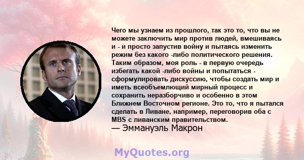 Чего мы узнаем из прошлого, так это то, что вы не можете заключить мир против людей, вмешиваясь и - и просто запустив войну и пытаясь изменить режим без какого -либо политического решения. Таким образом, моя роль - в