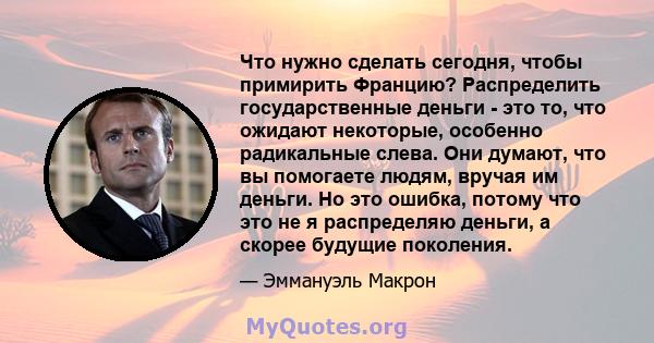 Что нужно сделать сегодня, чтобы примирить Францию? Распределить государственные деньги - это то, что ожидают некоторые, особенно радикальные слева. Они думают, что вы помогаете людям, вручая им деньги. Но это ошибка,