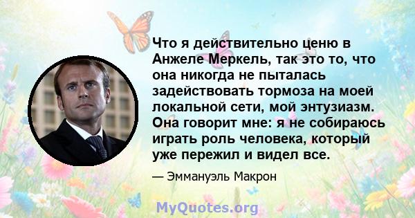 Что я действительно ценю в Анжеле Меркель, так это то, что она никогда не пыталась задействовать тормоза на моей локальной сети, мой энтузиазм. Она говорит мне: я не собираюсь играть роль человека, который уже пережил и 