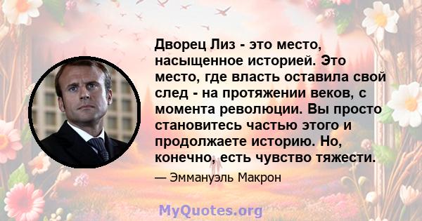 Дворец Лиз - это место, насыщенное историей. Это место, где власть оставила свой след - на протяжении веков, с момента революции. Вы просто становитесь частью этого и продолжаете историю. Но, конечно, есть чувство