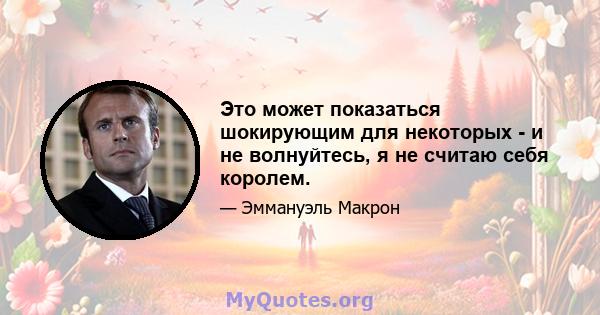 Это может показаться шокирующим для некоторых - и не волнуйтесь, я не считаю себя королем.