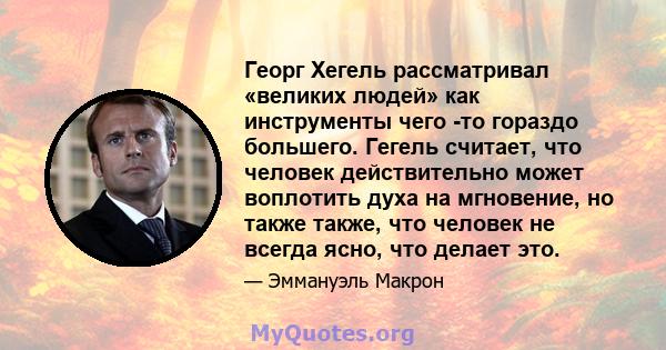 Георг Хегель рассматривал «великих людей» как инструменты чего -то гораздо большего. Гегель считает, что человек действительно может воплотить духа на мгновение, но также также, что человек не всегда ясно, что делает