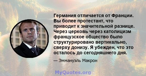 Германия отличается от Франции. Вы более протестант, что приводит к значительной разнице. Через церковь через католицизм французское общество было структурировано вертикально, сверху донизу. Я убежден, что это осталось