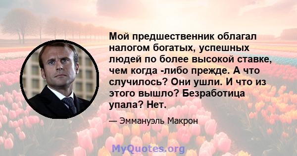 Мой предшественник облагал налогом богатых, успешных людей по более высокой ставке, чем когда -либо прежде. А что случилось? Они ушли. И что из этого вышло? Безработица упала? Нет.