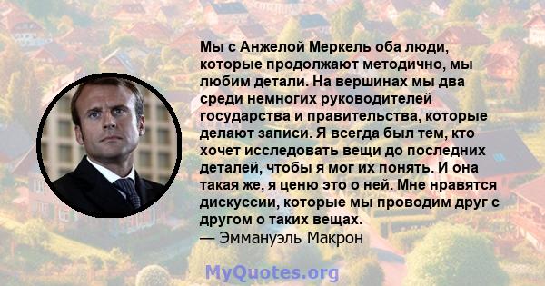 Мы с Анжелой Меркель оба люди, которые продолжают методично, мы любим детали. На вершинах мы два среди немногих руководителей государства и правительства, которые делают записи. Я всегда был тем, кто хочет исследовать