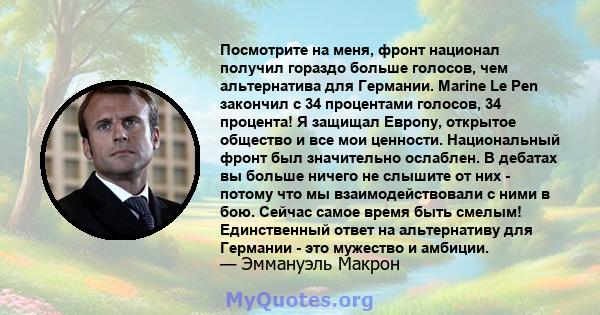 Посмотрите на меня, фронт национал получил гораздо больше голосов, чем альтернатива для Германии. Marine Le Pen закончил с 34 процентами голосов, 34 процента! Я защищал Европу, открытое общество и все мои ценности.