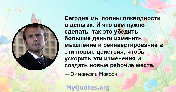 Сегодня мы полны ликвидности в деньгах. И что вам нужно сделать, так это убедить большие деньги изменить мышление и реинвестирование в эти новые действия, чтобы ускорить эти изменения и создать новые рабочие места.