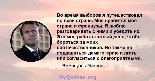 Во время выборов я путешествовал по всей стране. Мне нравится моя страна и французы. Я люблю разговаривать с ними и убедить их. Это моя работа каждый день, чтобы бороться за моих соотечественников. Но также не