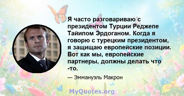 Я часто разговариваю с президентом Турции Реджепе Тайипом Эрдоганом. Когда я говорю с турецким президентом, я защищаю европейские позиции. Вот как мы, европейские партнеры, должны делать что -то.