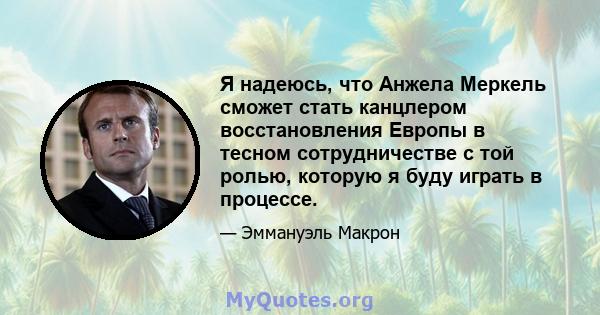 Я надеюсь, что Анжела Меркель сможет стать канцлером восстановления Европы в тесном сотрудничестве с той ролью, которую я буду играть в процессе.