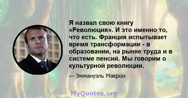 Я назвал свою книгу «Революция». И это именно то, что есть. Франция испытывает время трансформации - в образовании, на рынке труда и в системе пенсий. Мы говорим о культурной революции.