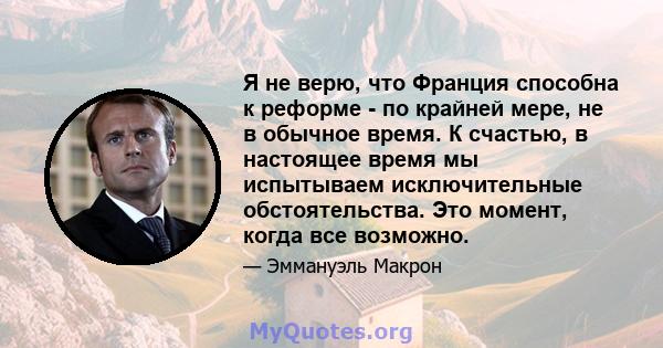 Я не верю, что Франция способна к реформе - по крайней мере, не в обычное время. К счастью, в настоящее время мы испытываем исключительные обстоятельства. Это момент, когда все возможно.