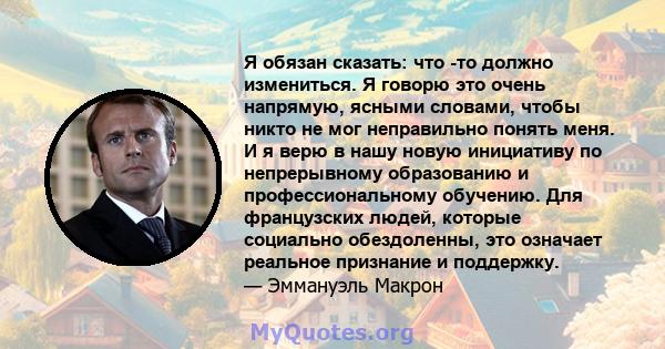 Я обязан сказать: что -то должно измениться. Я говорю это очень напрямую, ясными словами, чтобы никто не мог неправильно понять меня. И я верю в нашу новую инициативу по непрерывному образованию и профессиональному