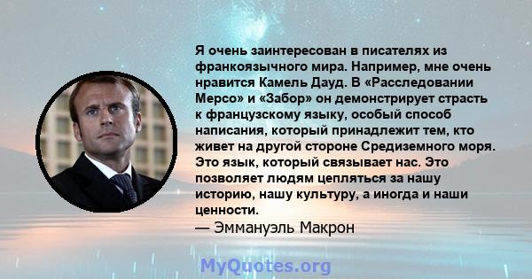 Я очень заинтересован в писателях из франкоязычного мира. Например, мне очень нравится Камель Дауд. В «Расследовании Мерсо» и «Забор» он демонстрирует страсть к французскому языку, особый способ написания, который