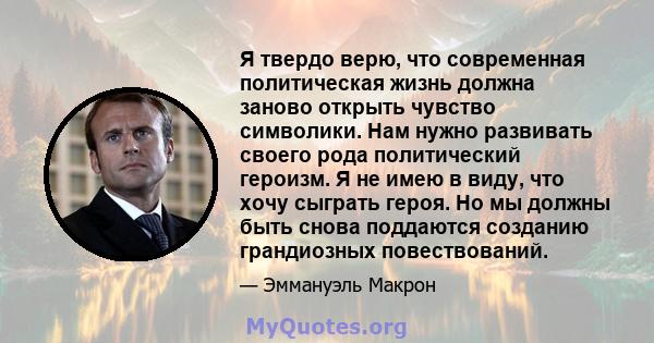 Я твердо верю, что современная политическая жизнь должна заново открыть чувство символики. Нам нужно развивать своего рода политический героизм. Я не имею в виду, что хочу сыграть героя. Но мы должны быть снова