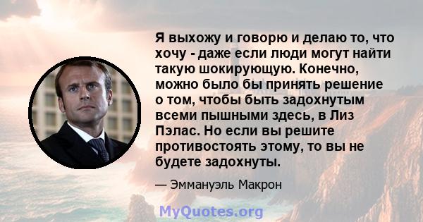 Я выхожу и говорю и делаю то, что хочу - даже если люди могут найти такую ​​шокирующую. Конечно, можно было бы принять решение о том, чтобы быть задохнутым всеми пышными здесь, в Лиз Пэлас. Но если вы решите