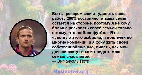 Быть тренером значит уделять свою работу 200% постоянно, и ваша семья остается на стороне, поэтому я не хочу больше рисковать своей семьей только потому, что люблю футбол. Я не чувствую этого амбиций, я вовлечен во