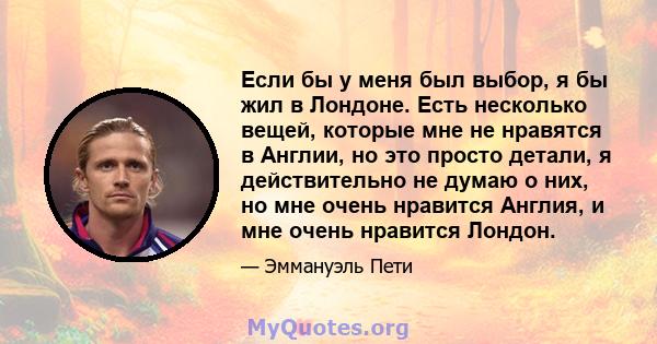 Если бы у меня был выбор, я бы жил в Лондоне. Есть несколько вещей, которые мне не нравятся в Англии, но это просто детали, я действительно не думаю о них, но мне очень нравится Англия, и мне очень нравится Лондон.