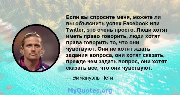 Если вы спросите меня, можете ли вы объяснить успех Facebook или Twitter, это очень просто. Люди хотят иметь право говорить, люди хотят права говорить то, что они чувствуют. Они не хотят ждать задания вопроса, они хотят 