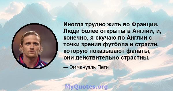 Иногда трудно жить во Франции. Люди более открыты в Англии, и, конечно, я скучаю по Англии с точки зрения футбола и страсти, которую показывают фанаты, они действительно страстны.