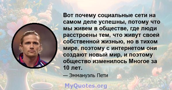 Вот почему социальные сети на самом деле успешны, потому что мы живем в обществе, где люди расстроены тем, что живут своей собственной жизнью, но в тихом мире, поэтому с интернетом они создают новый мир, и поэтому