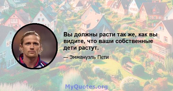 Вы должны расти так же, как вы видите, что ваши собственные дети растут.