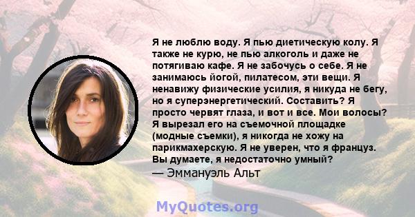 Я не люблю воду. Я пью диетическую колу. Я также не курю, не пью алкоголь и даже не потягиваю кафе. Я не забочусь о себе. Я не занимаюсь йогой, пилатесом, эти вещи. Я ненавижу физические усилия, я никуда не бегу, но я