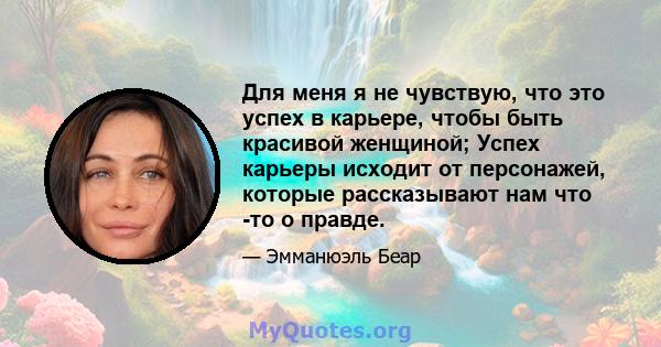 Для меня я не чувствую, что это успех в карьере, чтобы быть красивой женщиной; Успех карьеры исходит от персонажей, которые рассказывают нам что -то о правде.