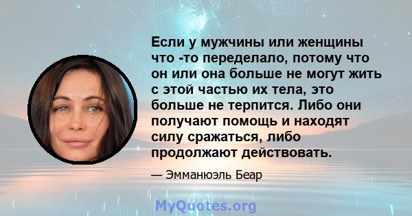 Если у мужчины или женщины что -то переделало, потому что он или она больше не могут жить с этой частью их тела, это больше не терпится. Либо они получают помощь и находят силу сражаться, либо продолжают действовать.