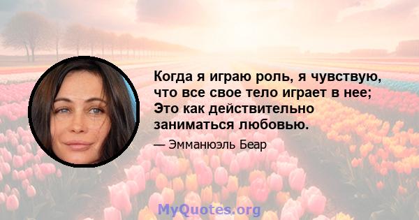 Когда я играю роль, я чувствую, что все свое тело играет в нее; Это как действительно заниматься любовью.