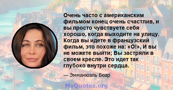 Очень часто с американским фильмом конец очень счастлив, и вы просто чувствуете себя хорошо, когда выходите на улицу. Когда вы идете в французский фильм, это похоже на: «О!», И вы не можете выйти; Вы застряли в своем