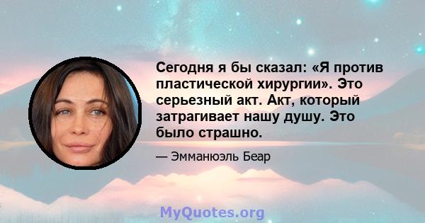 Сегодня я бы сказал: «Я против пластической хирургии». Это серьезный акт. Акт, который затрагивает нашу душу. Это было страшно.