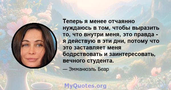 Теперь я менее отчаянно нуждаюсь в том, чтобы выразить то, что внутри меня, это правда - я действую в эти дни, потому что это заставляет меня бодрствовать и заинтересовать, вечного студента.