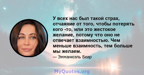 У всех нас был такой страх, отчаяние от того, чтобы потерять кого -то, или это жестокое желание, потому что оно не отвечает взаимностью. Чем меньше взаимность, тем больше мы желаем.