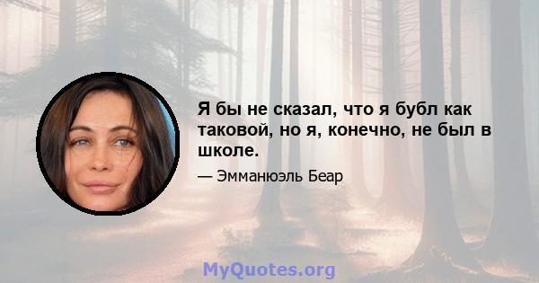 Я бы не сказал, что я бубл как таковой, но я, конечно, не был в школе.