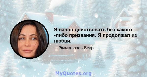 Я начал действовать без какого -либо призвания. Я продолжал из любви.