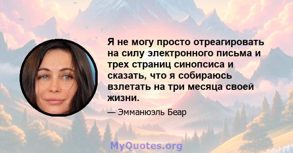 Я не могу просто отреагировать на силу электронного письма и трех страниц синопсиса и сказать, что я собираюсь взлетать на три месяца своей жизни.